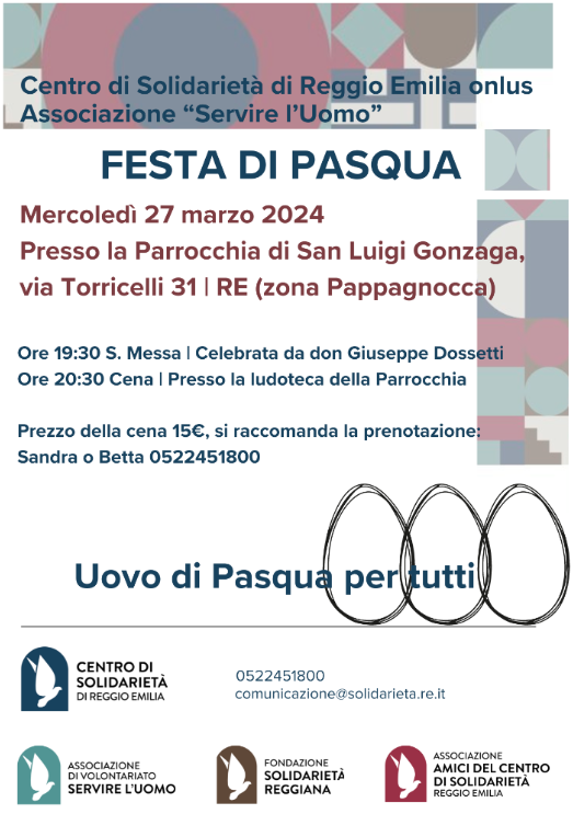 FESTA DI PASQUA
La festa di Pasqua del Centro di Solidarietà di Reggio Emilia onlus, insieme alla Associazione "Servire l'Uomo" si terrà

mercoledì 27 marzo presso la Parrocchia di San Luigi Gonzaga | via Torricelli 31

ore 19:30 S. Messa celebrata da don Giuseppe Dossetti

ore 20:30 cena presso la ludoteca della Parrocchia

Costo della cena 15€, si raccomanda la prenotazione da Sandra o Betta allo 0522 451800.

Vi aspettiamo!